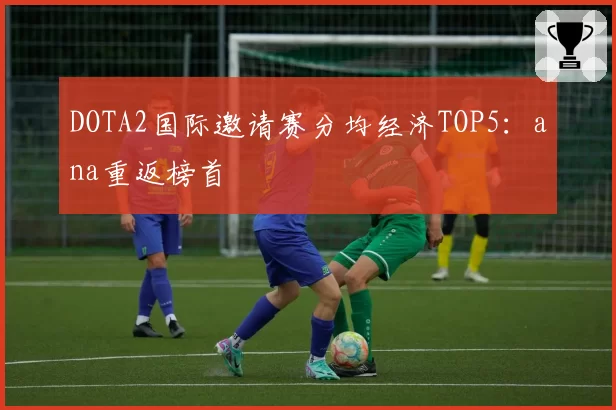 DOTA2国际邀请赛分均经济TOP5：ana重返榜首