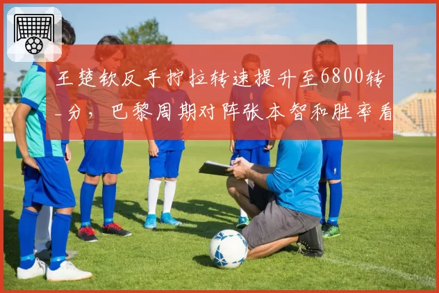 王楚钦反手拧拉转速提升至6800转_分,巴黎周期对阵张本智和胜率看涨