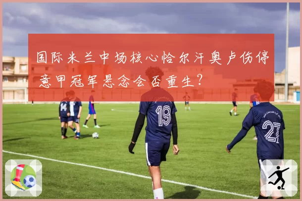 国际米兰中场核心恰尔汗奥卢伤停 意甲冠军悬念会否重生?