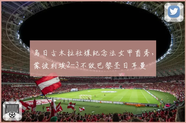乌日古木拉社媒纪念法女甲首秀,蒙彼利埃2-3不敌巴黎圣日耳曼