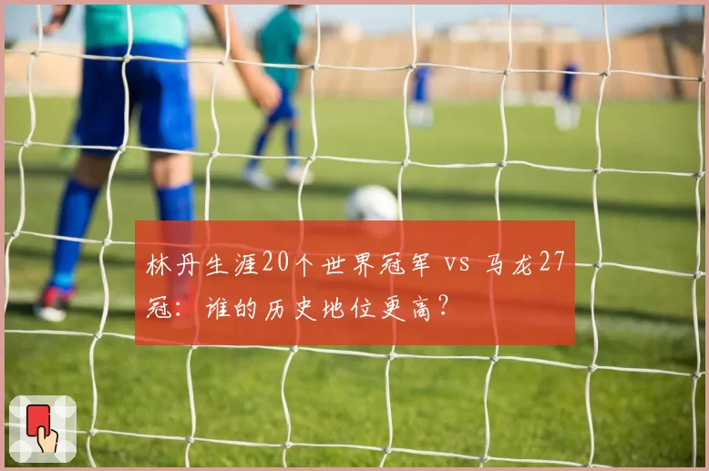 林丹生涯20个世界冠军 vs 马龙27冠:谁的历史地位更高?