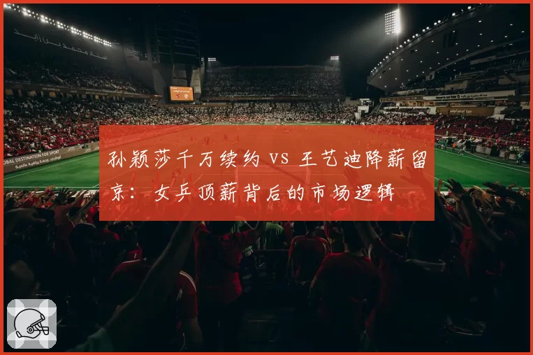 孙颖莎千万续约 vs 王艺迪降薪留京：女乒顶薪背后的市场逻辑