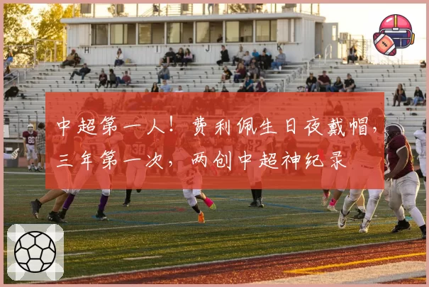 中超第一人！费利佩生日夜戴帽，三年第一次，两创中超神纪录