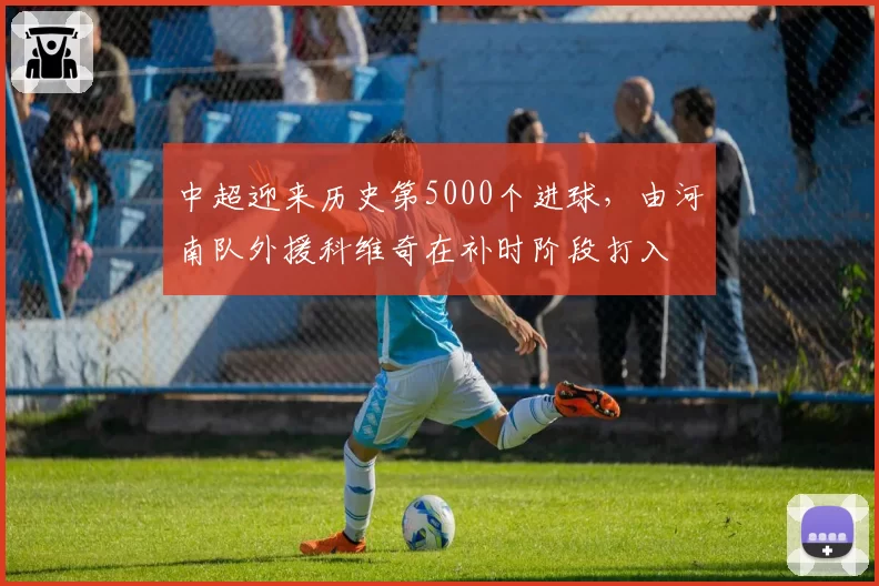中超迎来历史第5000个进球,由河南队外援科维奇在补时阶段打入