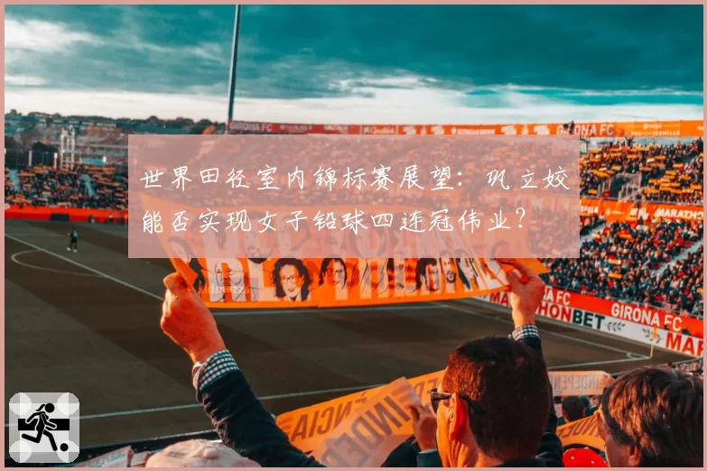 世界田径室内锦标赛展望:巩立姣能否实现女子铅球四连冠伟业?