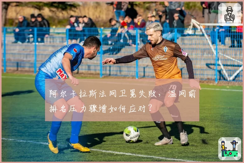 阿尔卡拉斯法网卫冕失败，温网前排名压力骤增如何应对？