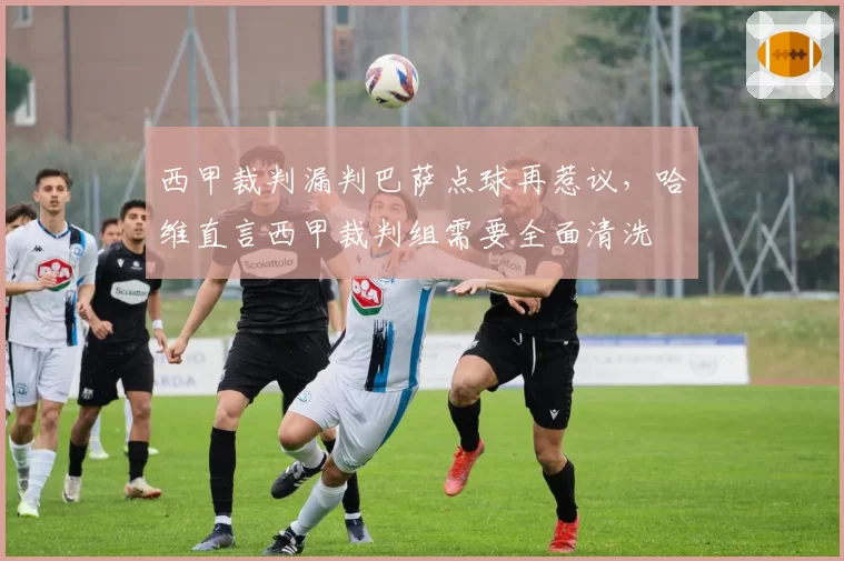 西甲裁判漏判巴萨点球再惹议,哈维直言西甲裁判组需要全面清洗