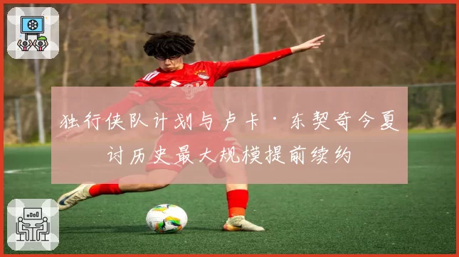 独行侠队计划与卢卡·东契奇今夏商讨历史最大规模提前续约