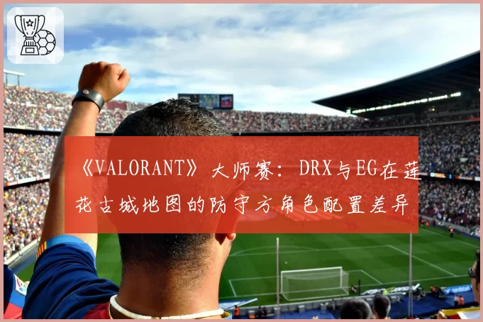 《VALORANT》大师赛：DRX与EG在莲花古城地图的防守方角色配置差异分析