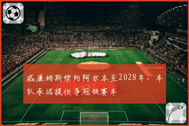 威廉姆斯续约阿尔本至2028年,车队承诺提供争冠级赛车