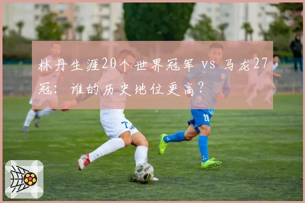 林丹生涯20个世界冠军 vs 马龙27冠:谁的历史地位更高?