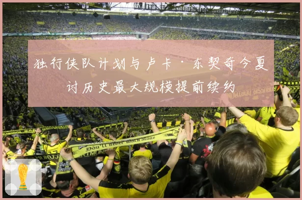 独行侠队计划与卢卡·东契奇今夏商讨历史最大规模提前续约