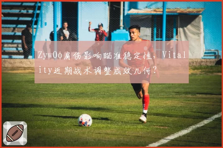 ZywOo肩伤影响瞄准稳定性,Vitality近期战术调整成效几何?