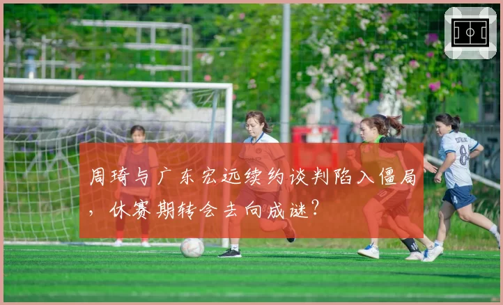 周琦与广东宏远续约谈判陷入僵局，休赛期转会去向成谜？