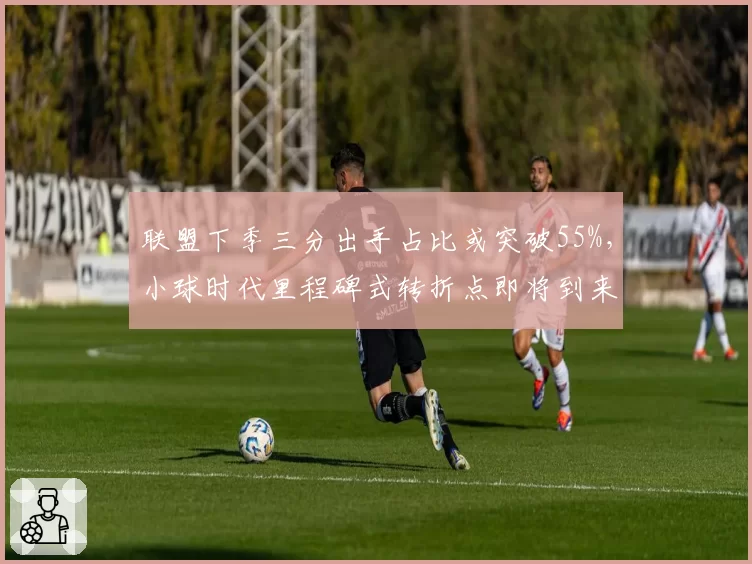 联盟下季三分出手占比或突破55%，小球时代里程碑式转折点即将到来