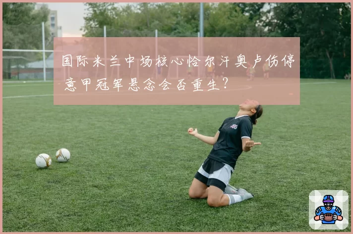 国际米兰中场核心恰尔汗奥卢伤停 意甲冠军悬念会否重生?