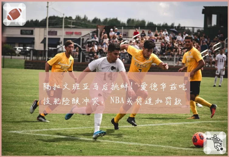 隔扣文班亚马后挑衅！爱德华兹吃技犯险酿冲突，NBA或将追加罚款