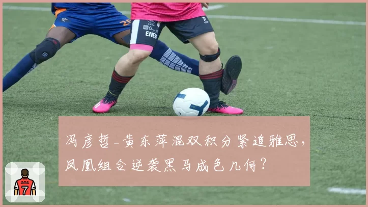 冯彦哲_黄东萍混双积分紧追雅思,凤凰组合逆袭黑马成色几何?