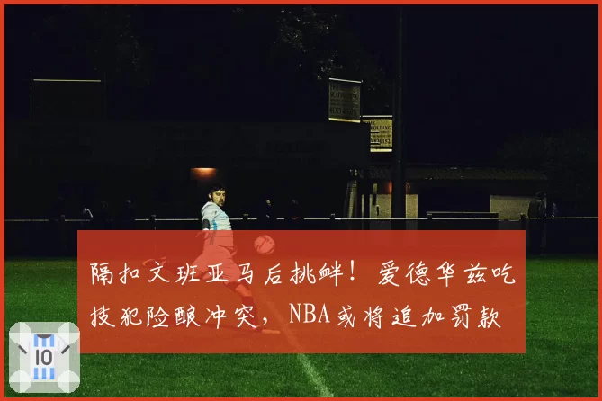 隔扣文班亚马后挑衅！爱德华兹吃技犯险酿冲突，NBA或将追加罚款