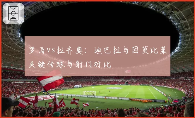罗马vs拉齐奥：迪巴拉与因莫比莱关键传球与射门对比