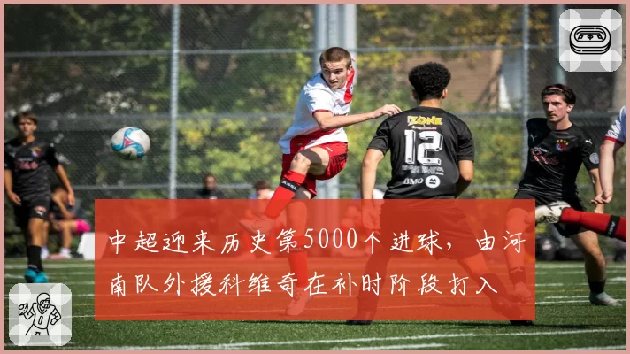 中超迎来历史第5000个进球，由河南队外援科维奇在补时阶段打入