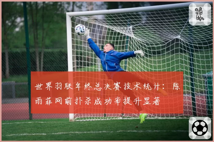 世界羽联年终总决赛技术统计：陈雨菲网前扑杀成功率提升显著