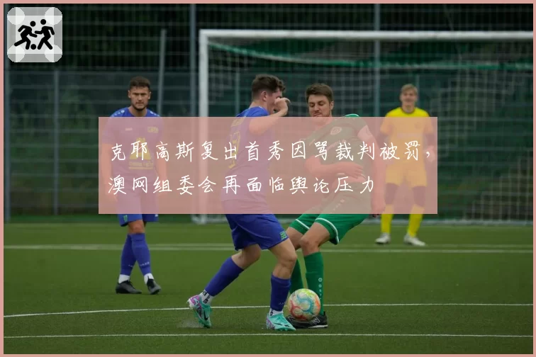 克耶高斯复出首秀因骂裁判被罚,澳网组委会再面临舆论压力