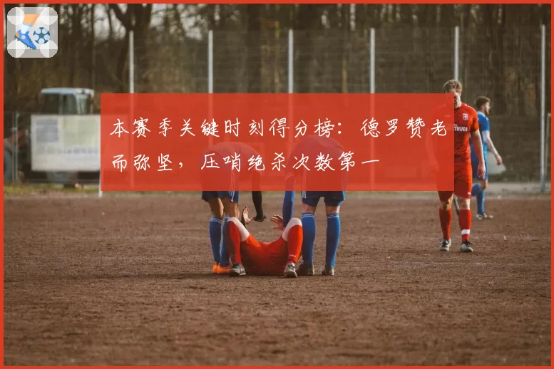 本赛季关键时刻得分榜：德罗赞老而弥坚，压哨绝杀次数第一