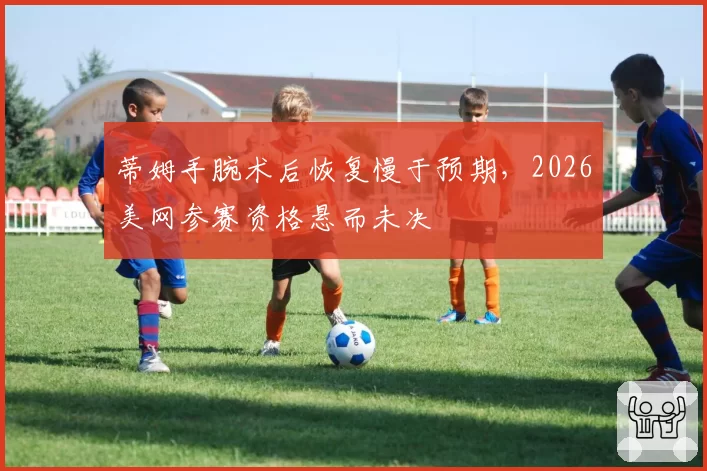蒂姆手腕术后恢复慢于预期，2026美网参赛资格悬而未决