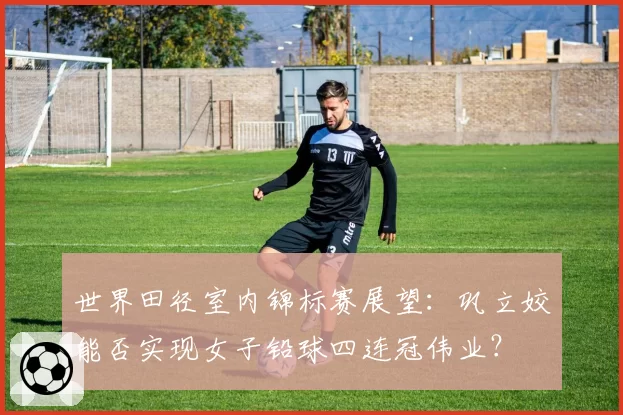 世界田径室内锦标赛展望:巩立姣能否实现女子铅球四连冠伟业?