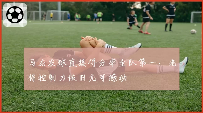 马龙发球直接得分率全队第一，老将控制力依旧无可撼动