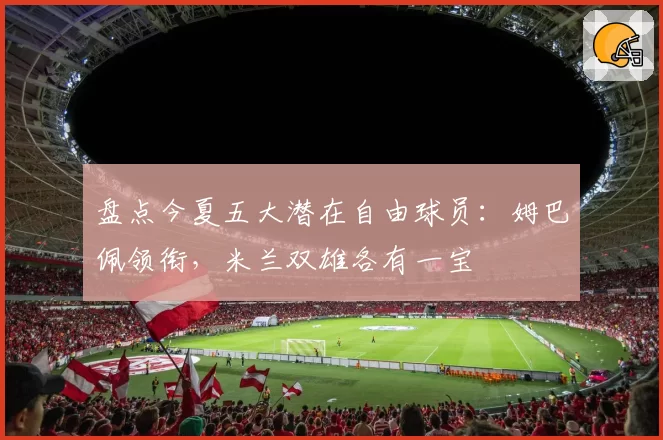 盘点今夏五大潜在自由球员：姆巴佩领衔，米兰双雄各有一宝