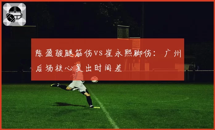 陈盈骏腿筋伤vs崔永熙脚伤：广州后场核心复出时间差