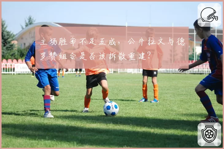 主场胜率不足五成，公牛拉文与德罗赞组合是否该拆散重建？