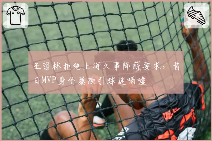 王哲林拒绝上海久事降薪要求,昔日MVP身价暴跌引球迷唏嘘