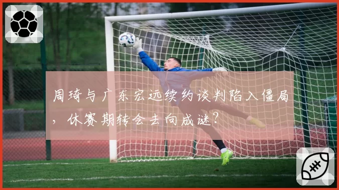 周琦与广东宏远续约谈判陷入僵局，休赛期转会去向成谜？