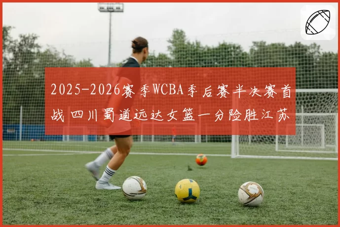 2025-2026赛季WCBA季后赛半决赛首战 四川蜀道远达女篮一分险胜江苏南钢女篮