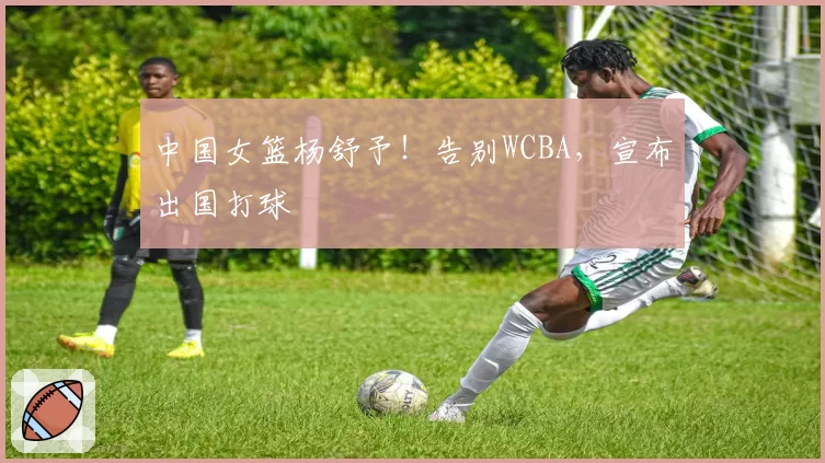 中国女篮杨舒予！告别WCBA，宣布出国打球