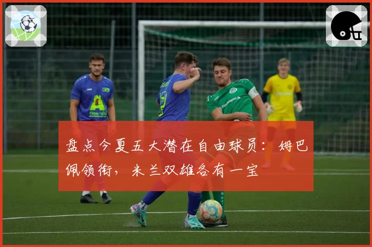 盘点今夏五大潜在自由球员：姆巴佩领衔，米兰双雄各有一宝