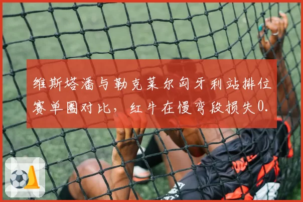 维斯塔潘与勒克莱尔匈牙利站排位赛单圈对比，红牛在慢弯段损失0.2秒