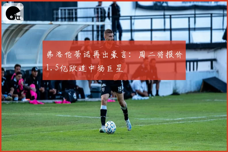 弗洛伦蒂诺再出豪言：周二将报价1.5亿欧追中场巨星
