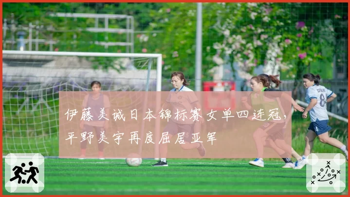 伊藤美诚日本锦标赛女单四连冠，平野美宇再度屈居亚军