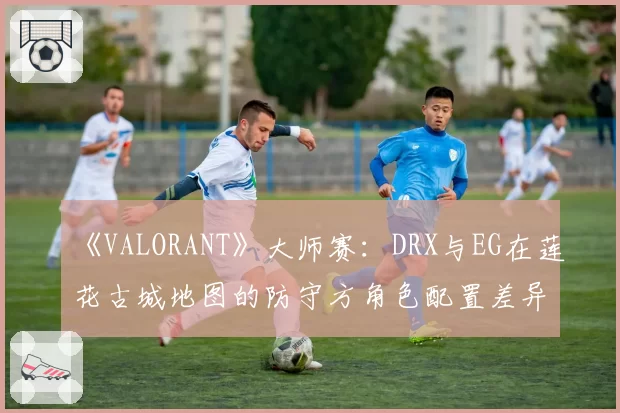 《VALORANT》大师赛：DRX与EG在莲花古城地图的防守方角色配置差异分析