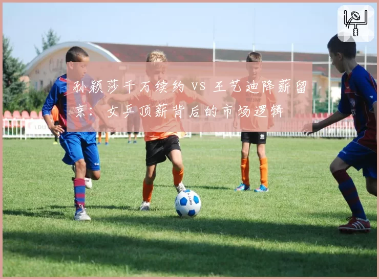 孙颖莎千万续约 vs 王艺迪降薪留京：女乒顶薪背后的市场逻辑