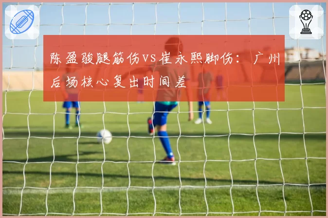 陈盈骏腿筋伤vs崔永熙脚伤：广州后场核心复出时间差