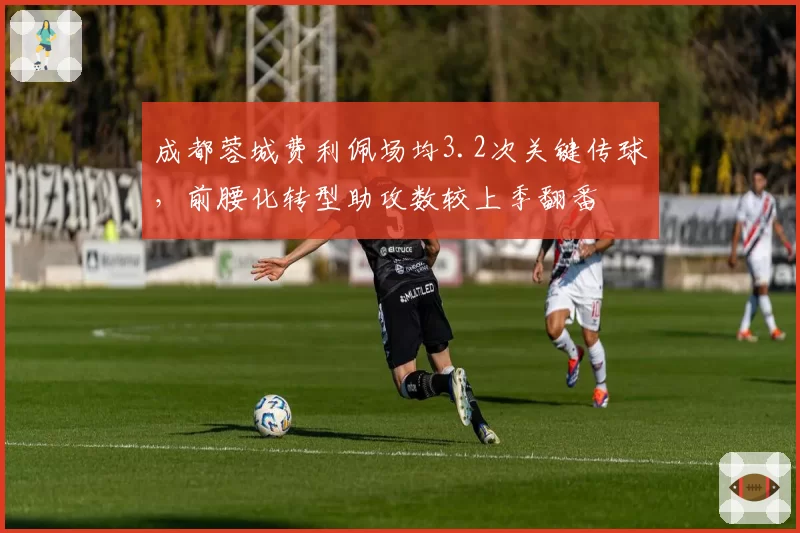 成都蓉城费利佩场均3.2次关键传球,前腰化转型助攻数较上季翻番