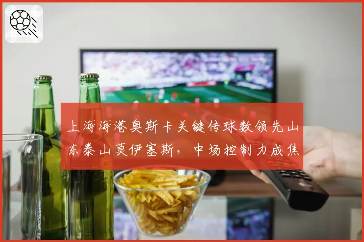上海海港奥斯卡关键传球数领先山东泰山莫伊塞斯,中场控制力成焦点
