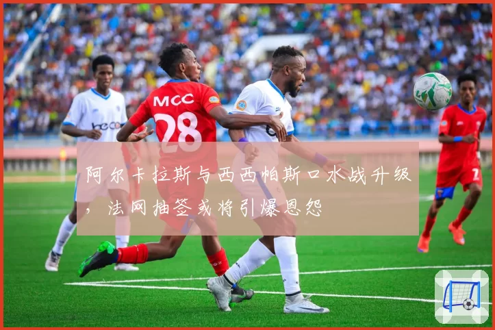 阿尔卡拉斯与西西帕斯口水战升级，法网抽签或将引爆恩怨