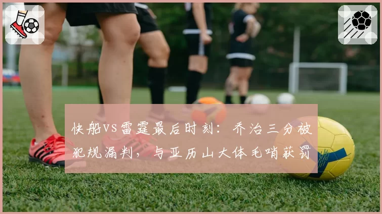 快船vs雷霆最后时刻：乔治三分被犯规漏判，与亚历山大体毛哨获罚球待遇天差地别