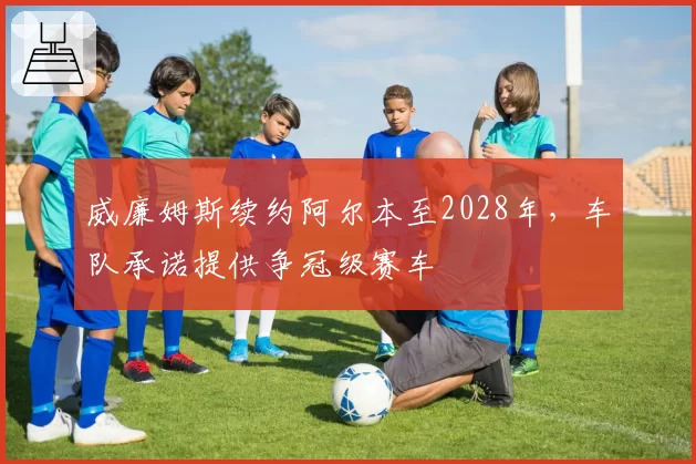 威廉姆斯续约阿尔本至2028年,车队承诺提供争冠级赛车